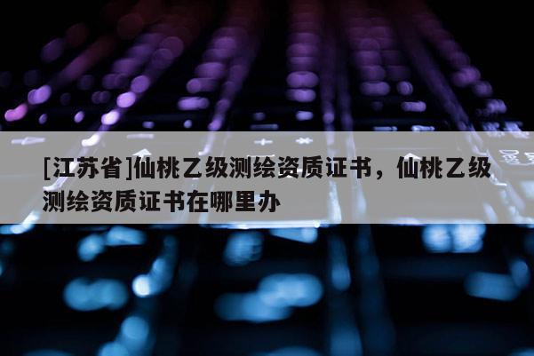 [江蘇省]仙桃乙級測繪資質證書，仙桃乙級測繪資質證書在哪里辦