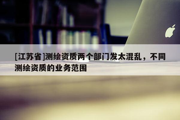 [江蘇省]測繪資質(zhì)兩個部門發(fā)太混亂，不同測繪資質(zhì)的業(yè)務(wù)范圍