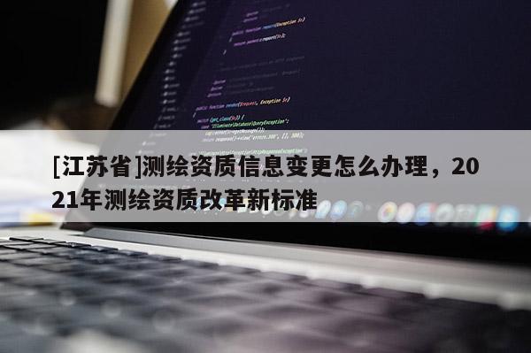 [江蘇省]測(cè)繪資質(zhì)信息變更怎么辦理，2021年測(cè)繪資質(zhì)改革新標(biāo)準(zhǔn)