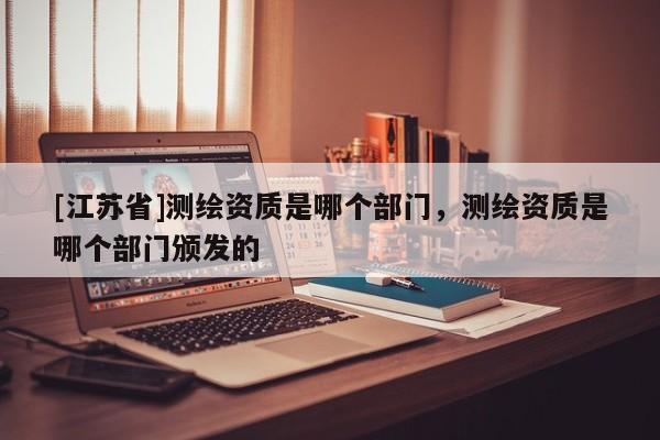 [江蘇省]測(cè)繪資質(zhì)是哪個(gè)部門，測(cè)繪資質(zhì)是哪個(gè)部門頒發(fā)的