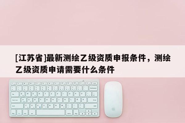[江蘇省]最新測繪乙級資質申報條件，測繪乙級資質申請需要什么條件