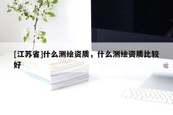 [江蘇省]什么測繪資質(zhì)，什么測繪資質(zhì)比較好