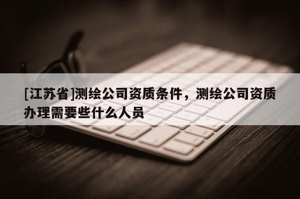 [江蘇省]測繪公司資質條件，測繪公司資質辦理需要些什么人員