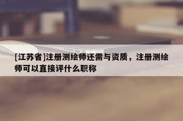 [江蘇省]注冊測繪師還需與資質(zhì)，注冊測繪師可以直接評什么職稱