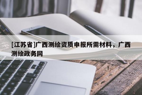 [江蘇省]廣西測繪資質申報所需材料，廣西測繪政務網