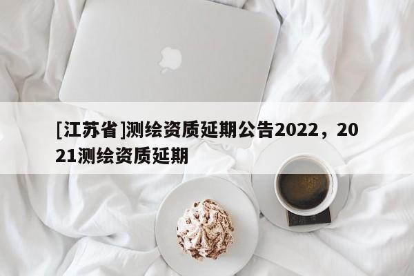 [江蘇省]測繪資質(zhì)延期公告2022，2021測繪資質(zhì)延期