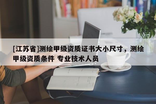 [江蘇省]測繪甲級資質證書大小尺寸，測繪甲級資質條件 專業技術人員