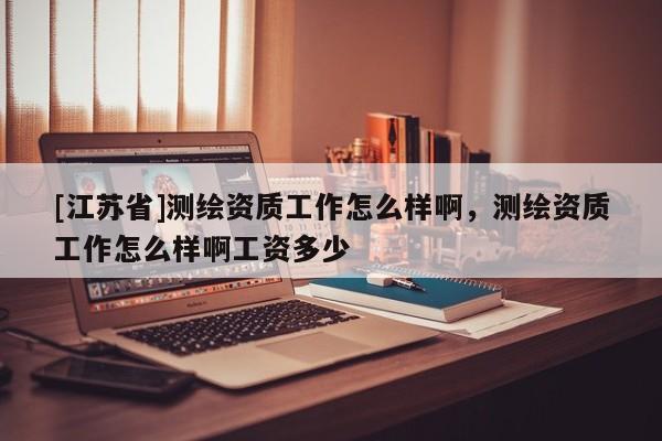 [江蘇省]測繪資質(zhì)工作怎么樣啊，測繪資質(zhì)工作怎么樣啊工資多少