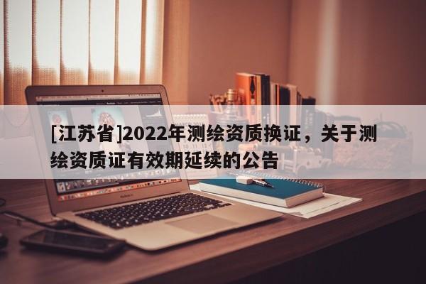 [江蘇省]2022年測繪資質換證，關于測繪資質證有效期延續的公告