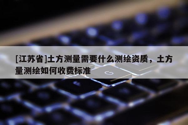 [江蘇省]土方測量需要什么測繪資質，土方量測繪如何收費標準