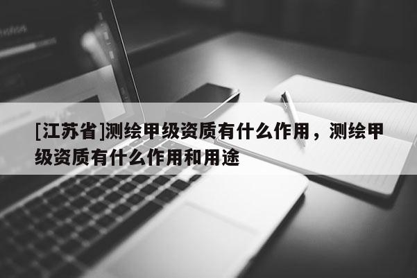 [江蘇省]測繪甲級資質有什么作用，測繪甲級資質有什么作用和用途
