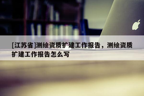 [江蘇省]測繪資質擴建工作報告，測繪資質擴建工作報告怎么寫