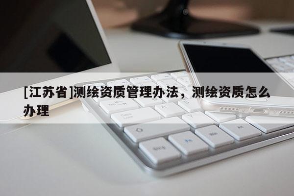 [江蘇省]測(cè)繪資質(zhì)管理辦法，測(cè)繪資質(zhì)怎么辦理