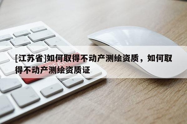 [江蘇省]如何取得不動產(chǎn)測繪資質(zhì)，如何取得不動產(chǎn)測繪資質(zhì)證