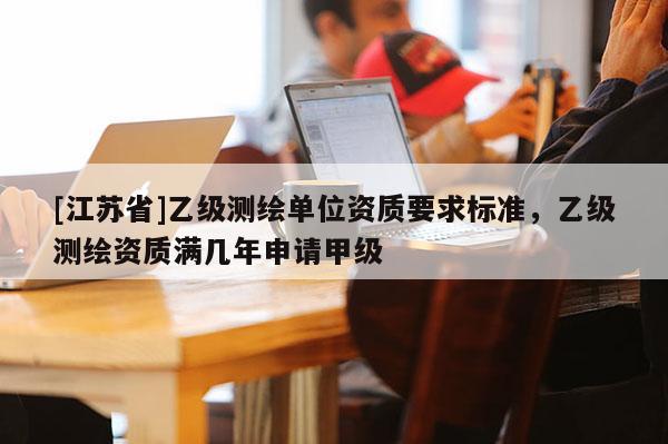 [江蘇省]乙級測繪單位資質要求標準，乙級測繪資質滿幾年申請甲級