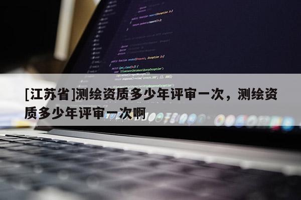 [江蘇省]測繪資質多少年評審一次，測繪資質多少年評審一次啊