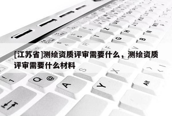 [江蘇省]測繪資質評審需要什么，測繪資質評審需要什么材料