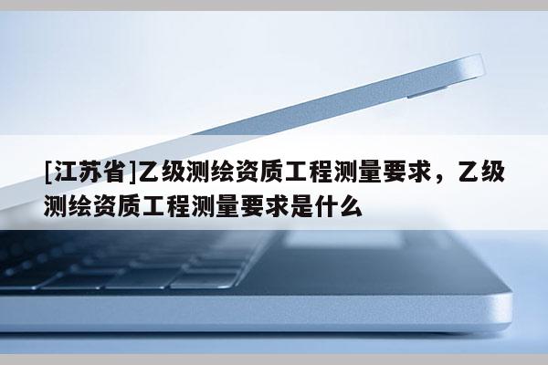 [江蘇省]乙級測繪資質工程測量要求，乙級測繪資質工程測量要求是什么