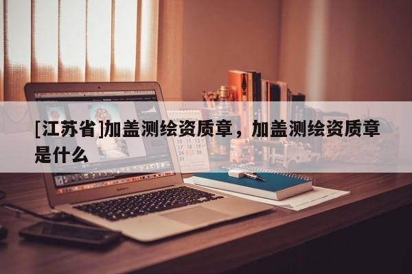 [江蘇省]加蓋測(cè)繪資質(zhì)章，加蓋測(cè)繪資質(zhì)章是什么