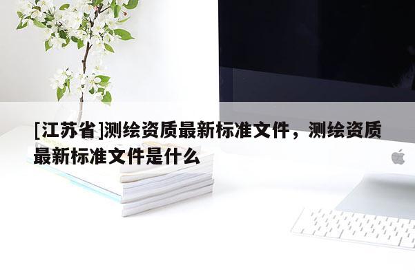 [江蘇省]測繪資質最新標準文件，測繪資質最新標準文件是什么