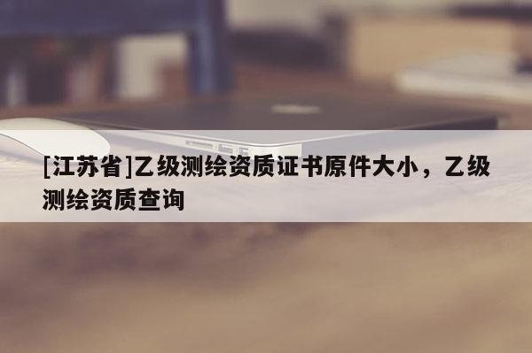 [江蘇省]乙級(jí)測(cè)繪資質(zhì)證書原件大小，乙級(jí)測(cè)繪資質(zhì)查詢