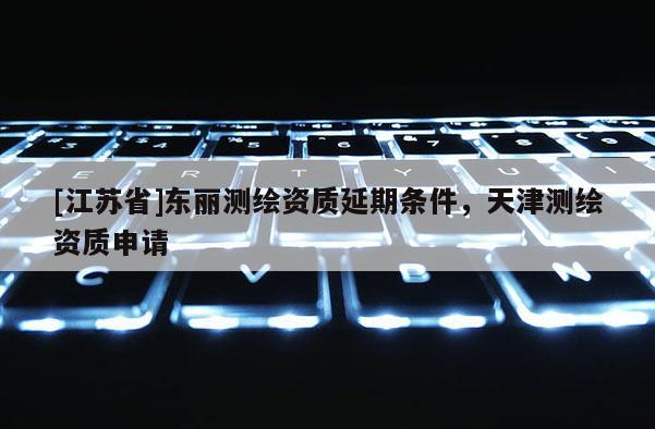 [江蘇省]東麗測繪資質延期條件，天津測繪資質申請