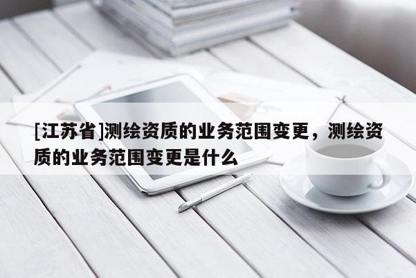 [江蘇省]測(cè)繪資質(zhì)的業(yè)務(wù)范圍變更，測(cè)繪資質(zhì)的業(yè)務(wù)范圍變更是什么