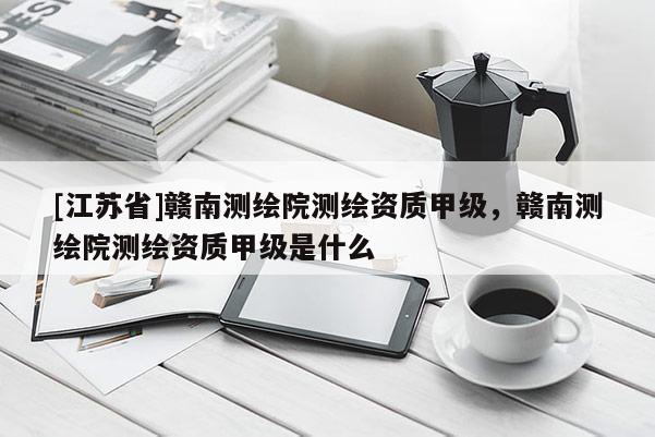 [江蘇省]贛南測(cè)繪院測(cè)繪資質(zhì)甲級(jí)，贛南測(cè)繪院測(cè)繪資質(zhì)甲級(jí)是什么