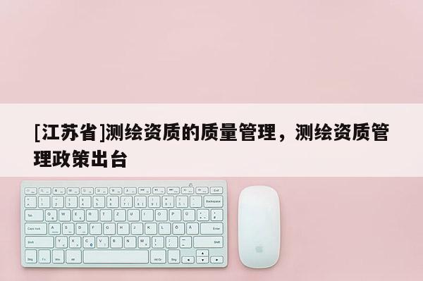 [江蘇省]測繪資質(zhì)的質(zhì)量管理，測繪資質(zhì)管理政策出臺