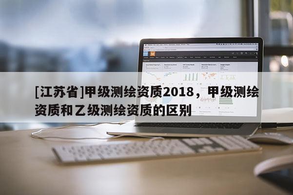 [江蘇省]甲級(jí)測(cè)繪資質(zhì)2018，甲級(jí)測(cè)繪資質(zhì)和乙級(jí)測(cè)繪資質(zhì)的區(qū)別