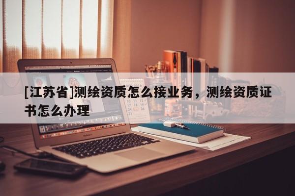 [江蘇省]測(cè)繪資質(zhì)怎么接業(yè)務(wù)，測(cè)繪資質(zhì)證書(shū)怎么辦理