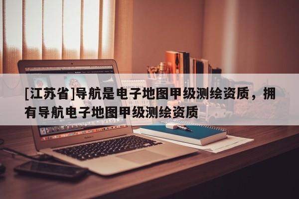 [江蘇省]導航是電子地圖甲級測繪資質，擁有導航電子地圖甲級測繪資質
