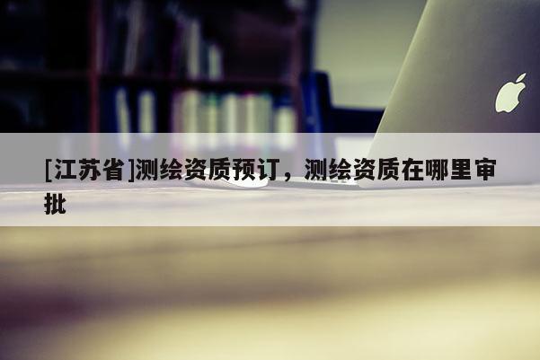 [江蘇省]測繪資質預訂，測繪資質在哪里審批