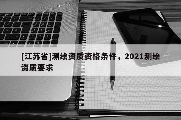 [江蘇省]測繪資質(zhì)資格條件，2021測繪資質(zhì)要求