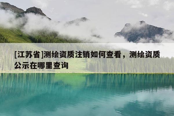 [江蘇省]測繪資質(zhì)注銷如何查看，測繪資質(zhì)公示在哪里查詢