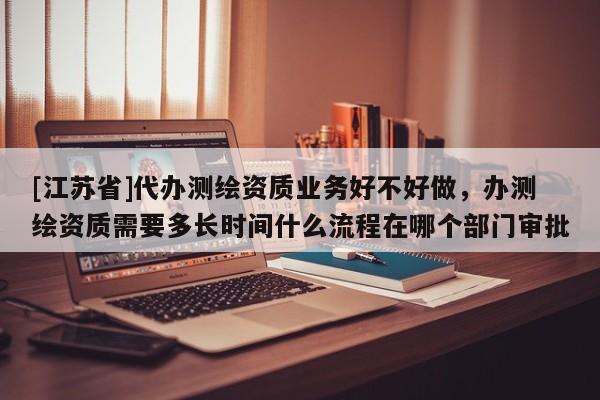 [江蘇省]代辦測繪資質業務好不好做，辦測繪資質需要多長時間什么流程在哪個部門審批