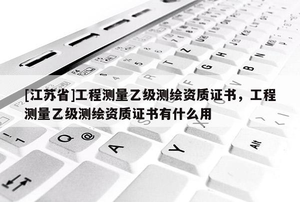 [江蘇省]工程測(cè)量乙級(jí)測(cè)繪資質(zhì)證書，工程測(cè)量乙級(jí)測(cè)繪資質(zhì)證書有什么用