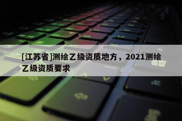 [江蘇省]測繪乙級資質地方，2021測繪乙級資質要求