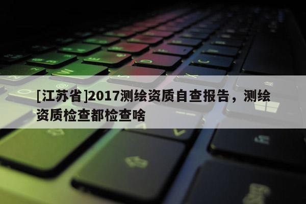 [江蘇省]2017測繪資質自查報告，測繪資質檢查都檢查啥