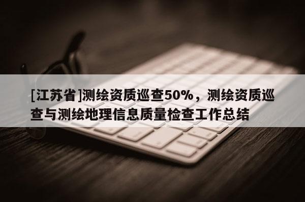 [江蘇省]測繪資質巡查50%，測繪資質巡查與測繪地理信息質量檢查工作總結
