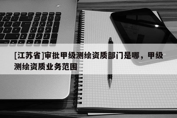 [江蘇省]審批甲級測繪資質部門是哪，甲級測繪資質業務范圍