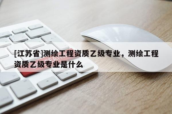 [江蘇省]測繪工程資質乙級專業，測繪工程資質乙級專業是什么