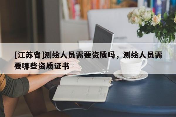 [江蘇省]測繪人員需要資質(zhì)嗎，測繪人員需要哪些資質(zhì)證書
