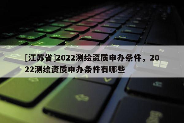 [江蘇省]2022測(cè)繪資質(zhì)申辦條件，2022測(cè)繪資質(zhì)申辦條件有哪些
