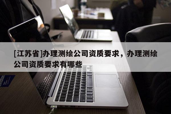 [江蘇省]辦理測繪公司資質(zhì)要求，辦理測繪公司資質(zhì)要求有哪些