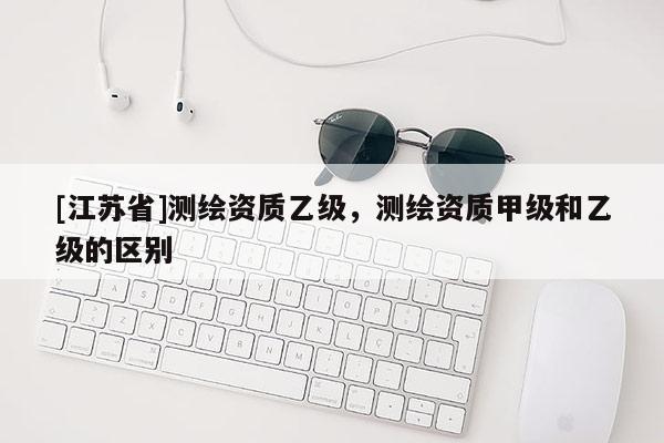 [江蘇省]測繪資質乙級，測繪資質甲級和乙級的區別