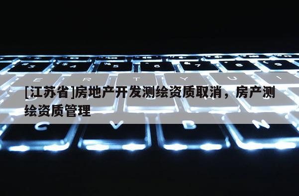 [江蘇省]房地產(chǎn)開發(fā)測繪資質(zhì)取消，房產(chǎn)測繪資質(zhì)管理
