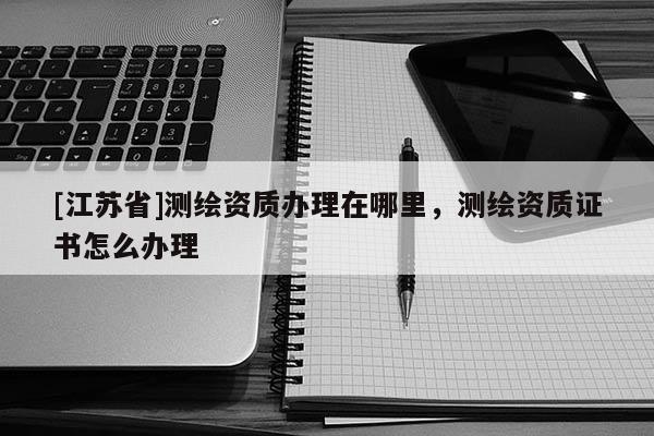 [江蘇省]測繪資質辦理在哪里，測繪資質證書怎么辦理