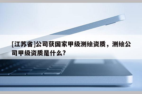[江蘇省]公司獲國家甲級測繪資質，測繪公司甲級資質是什么?