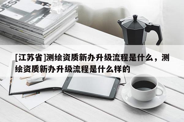 [江蘇省]測(cè)繪資質(zhì)新辦升級(jí)流程是什么，測(cè)繪資質(zhì)新辦升級(jí)流程是什么樣的